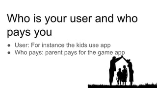 Who is your user and who
pays you
● User: For instance the kids use app
● Who pays: parent pays for the game app
 