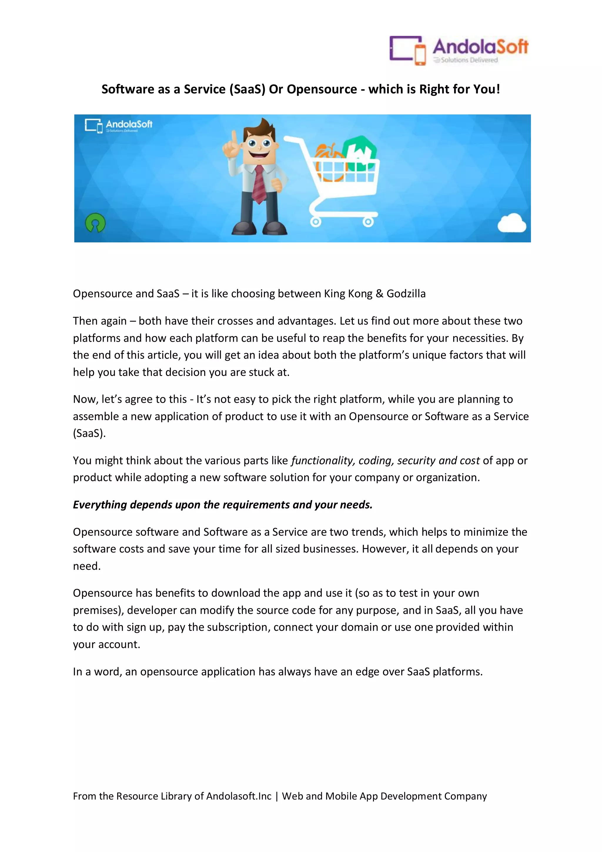 From the Resource Library of Andolasoft.Inc | Web and Mobile App Development Company
Software as a Service (SaaS) Or Opensource - which is Right for You!
Opensource and SaaS – it is like choosing between King Kong & Godzilla
Then again – both have their crosses and advantages. Let us find out more about these two
platforms and how each platform can be useful to reap the benefits for your necessities. By
the end of this article, you will get an idea about both the platform’s unique factors that will
help you take that decision you are stuck at.
Now, let’s agree to this - It’s not easy to pick the right platform, while you are planning to
assemble a new application of product to use it with an Opensource or Software as a Service
(SaaS).
You might think about the various parts like functionality, coding, security and cost of app or
product while adopting a new software solution for your company or organization.
Everything depends upon the requirements and your needs.
Opensource software and Software as a Service are two trends, which helps to minimize the
software costs and save your time for all sized businesses. However, it all depends on your
need.
Opensource has benefits to download the app and use it (so as to test in your own
premises), developer can modify the source code for any purpose, and in SaaS, all you have
to do with sign up, pay the subscription, connect your domain or use one provided within
your account.
In a word, an opensource application has always have an edge over SaaS platforms.
 