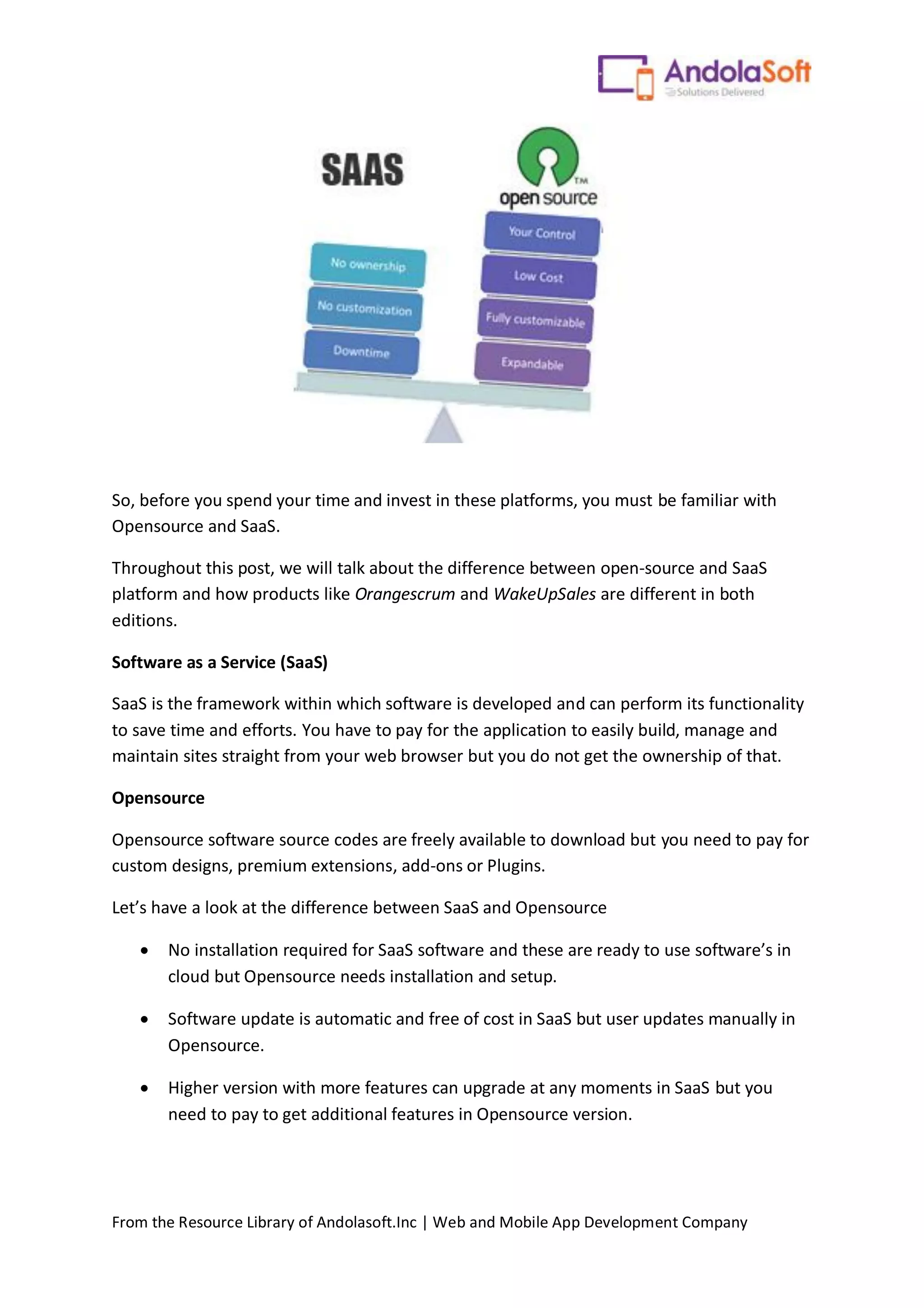 From the Resource Library of Andolasoft.Inc | Web and Mobile App Development Company
So, before you spend your time and invest in these platforms, you must be familiar with
Opensource and SaaS.
Throughout this post, we will talk about the difference between open-source and SaaS
platform and how products like Orangescrum and WakeUpSales are different in both
editions.
Software as a Service (SaaS)
SaaS is the framework within which software is developed and can perform its functionality
to save time and efforts. You have to pay for the application to easily build, manage and
maintain sites straight from your web browser but you do not get the ownership of that.
Opensource
Opensource software source codes are freely available to download but you need to pay for
custom designs, premium extensions, add-ons or Plugins.
Let’s have a look at the difference between SaaS and Opensource
 No installation required for SaaS software and these are ready to use software’s in
cloud but Opensource needs installation and setup.
 Software update is automatic and free of cost in SaaS but user updates manually in
Opensource.
 Higher version with more features can upgrade at any moments in SaaS but you
need to pay to get additional features in Opensource version.
 