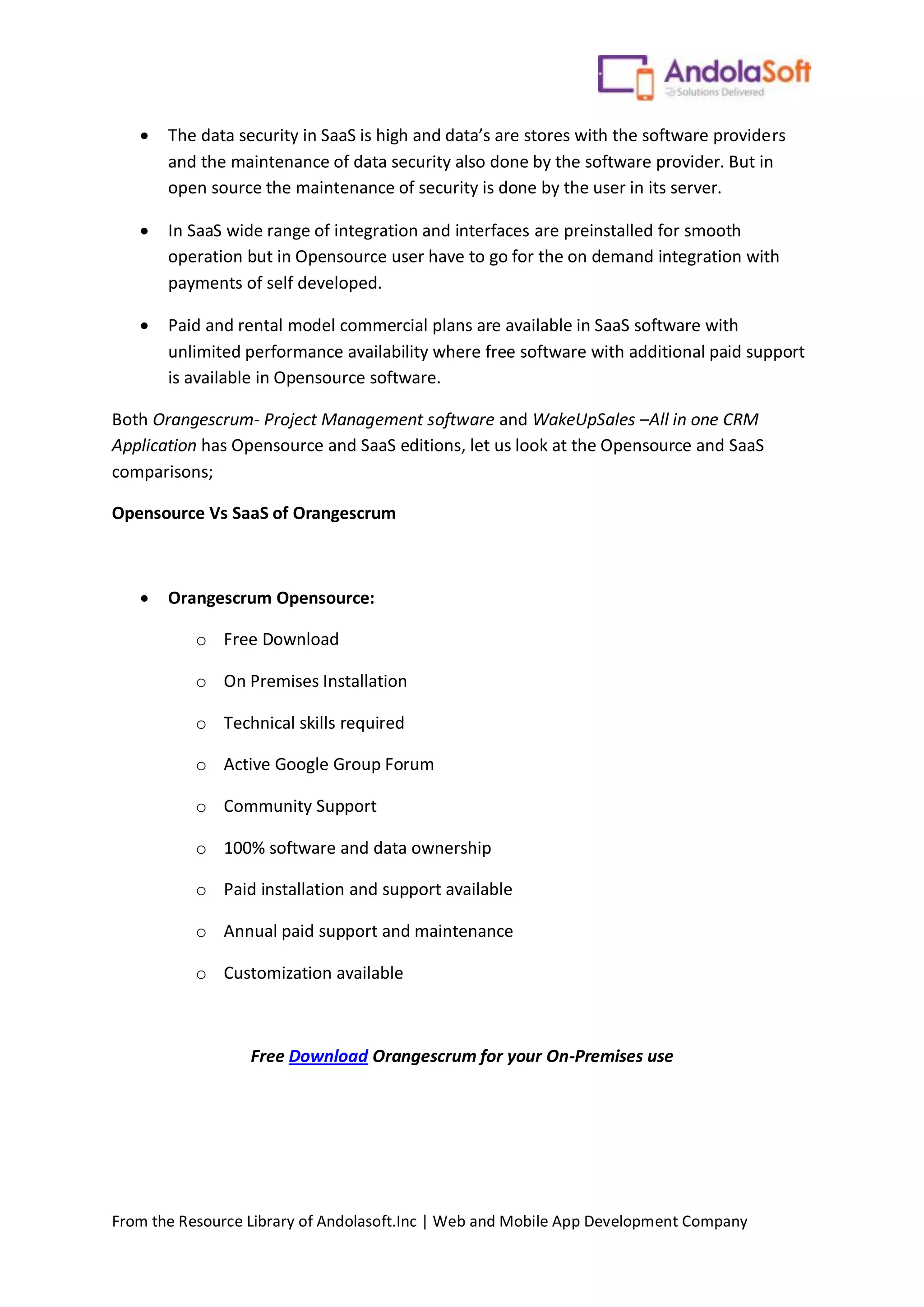 From the Resource Library of Andolasoft.Inc | Web and Mobile App Development Company
 The data security in SaaS is high and data’s are stores with the software providers
and the maintenance of data security also done by the software provider. But in
open source the maintenance of security is done by the user in its server.
 In SaaS wide range of integration and interfaces are preinstalled for smooth
operation but in Opensource user have to go for the on demand integration with
payments of self developed.
 Paid and rental model commercial plans are available in SaaS software with
unlimited performance availability where free software with additional paid support
is available in Opensource software.
Both Orangescrum- Project Management software and WakeUpSales –All in one CRM
Application has Opensource and SaaS editions, let us look at the Opensource and SaaS
comparisons;
Opensource Vs SaaS of Orangescrum
 Orangescrum Opensource:
o Free Download
o On Premises Installation
o Technical skills required
o Active Google Group Forum
o Community Support
o 100% software and data ownership
o Paid installation and support available
o Annual paid support and maintenance
o Customization available
Free Download Orangescrum for your On-Premises use
 