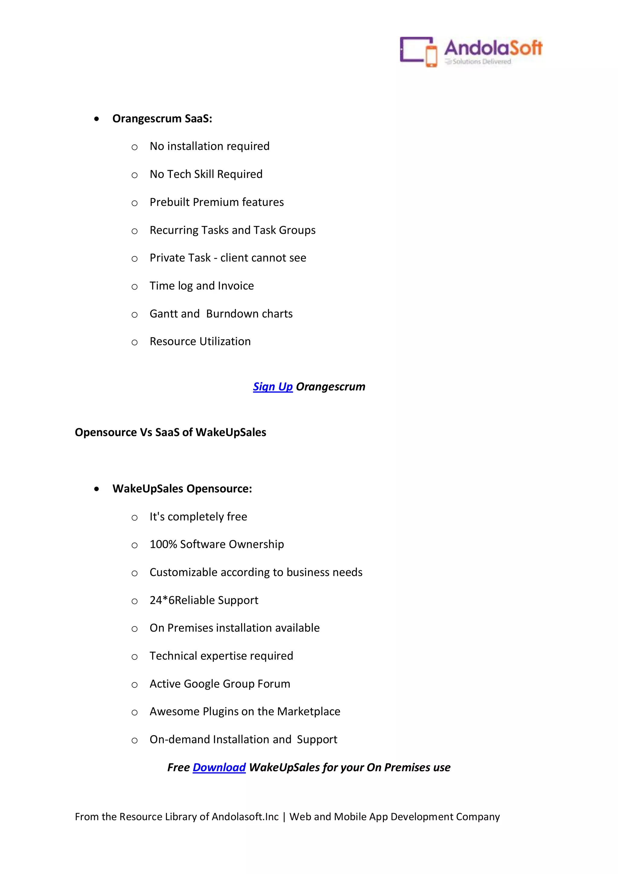 From the Resource Library of Andolasoft.Inc | Web and Mobile App Development Company
 Orangescrum SaaS:
o No installation required
o No Tech Skill Required
o Prebuilt Premium features
o Recurring Tasks and Task Groups
o Private Task - client cannot see
o Time log and Invoice
o Gantt and Burndown charts
o Resource Utilization
Sign Up Orangescrum
Opensource Vs SaaS of WakeUpSales
 WakeUpSales Opensource:
o It's completely free
o 100% Software Ownership
o Customizable according to business needs
o 24*6Reliable Support
o On Premises installation available
o Technical expertise required
o Active Google Group Forum
o Awesome Plugins on the Marketplace
o On-demand Installation and Support
Free Download WakeUpSales for your On Premises use
 