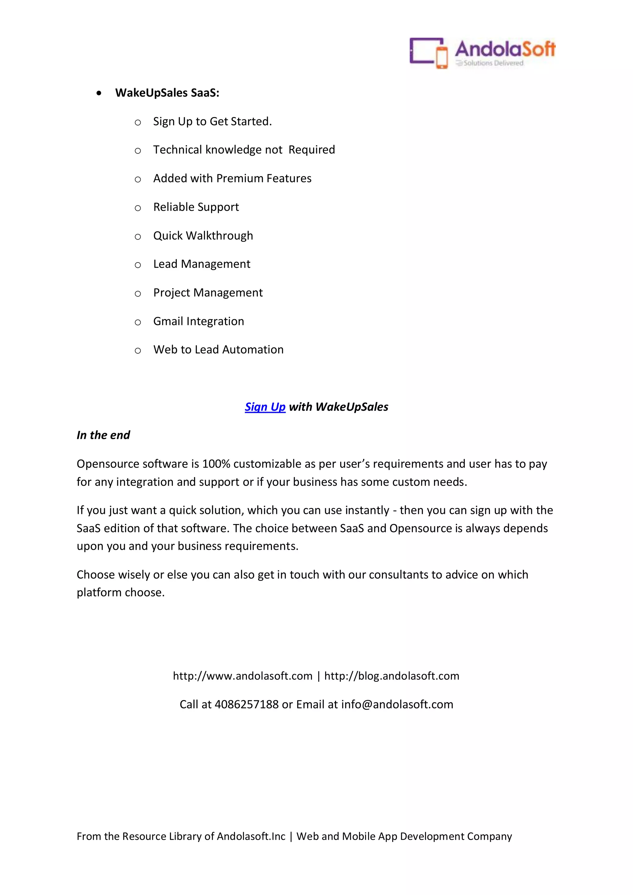 From the Resource Library of Andolasoft.Inc | Web and Mobile App Development Company
 WakeUpSales SaaS:
o Sign Up to Get Started.
o Technical knowledge not Required
o Added with Premium Features
o Reliable Support
o Quick Walkthrough
o Lead Management
o Project Management
o Gmail Integration
o Web to Lead Automation
Sign Up with WakeUpSales
In the end
Opensource software is 100% customizable as per user’s requirements and user has to pay
for any integration and support or if your business has some custom needs.
If you just want a quick solution, which you can use instantly - then you can sign up with the
SaaS edition of that software. The choice between SaaS and Opensource is always depends
upon you and your business requirements.
Choose wisely or else you can also get in touch with our consultants to advice on which
platform choose.
http://www.andolasoft.com | http://blog.andolasoft.com
Call at 4086257188 or Email at info@andolasoft.com
 