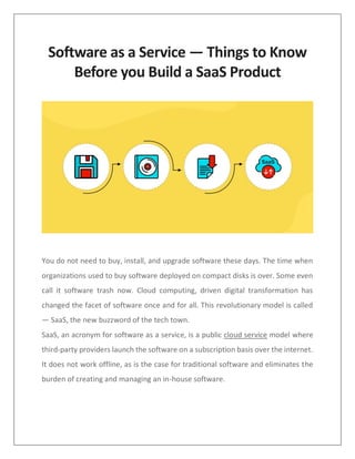 Software as a Service — Things to Know
Before you Build a SaaS Product
You do not need to buy, install, and upgrade software these days. The time when
organizations used to buy software deployed on compact disks is over. Some even
call it software trash now. Cloud computing, driven digital transformation has
changed the facet of software once and for all. This revolutionary model is called
— SaaS, the new buzzword of the tech town.
SaaS, an acronym for software as a service, is a public cloud service model where
third-party providers launch the software on a subscription basis over the internet.
It does not work offline, as is the case for traditional software and eliminates the
burden of creating and managing an in-house software.
 