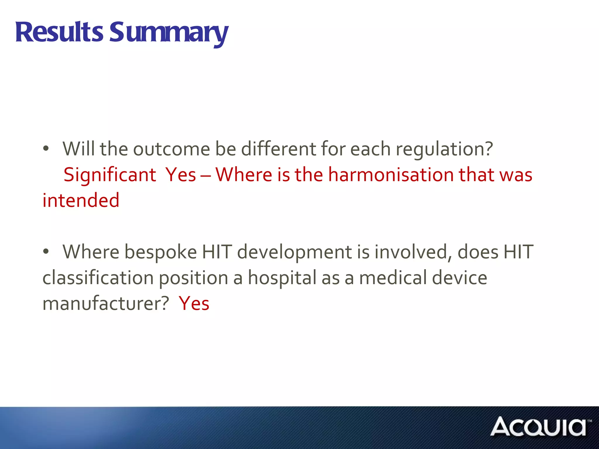 Results Summary Will the outcome be different for each regulation?  Significant  Yes – Where is the harmonisation that was  intended Where bespoke HIT development is involved, does HIT  classification position a hospital as a medical device  manufacturer?  Yes 