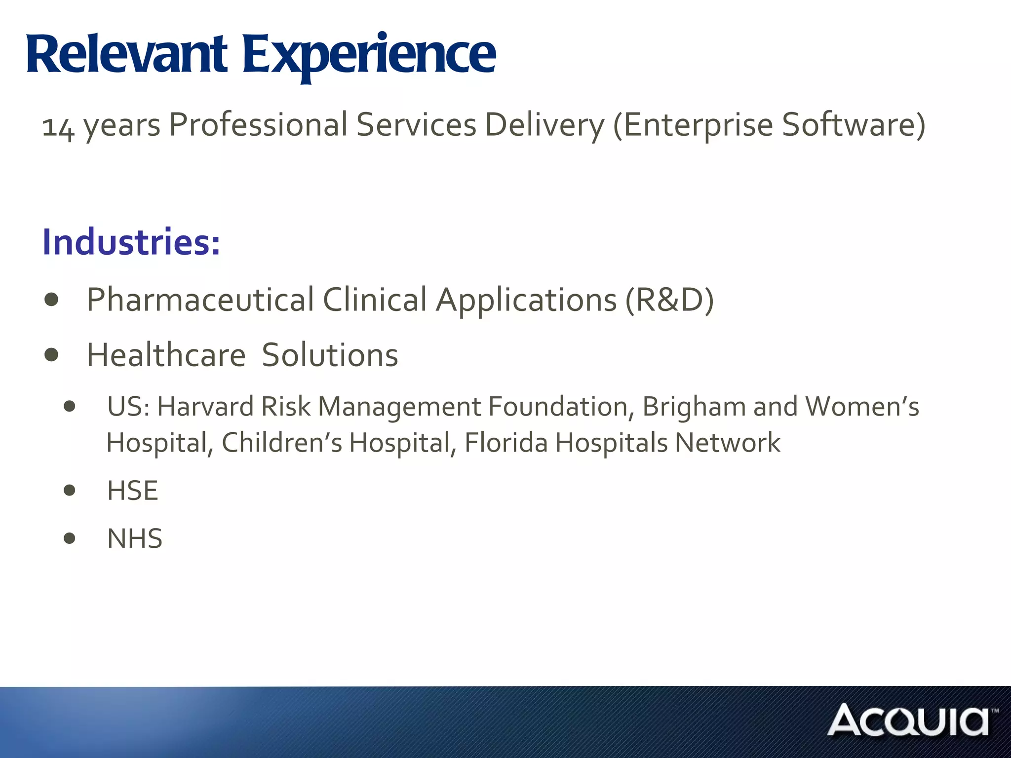Relevant Experience 14 years Professional Services Delivery (Enterprise Software) Industries:  Pharmaceutical Clinical Applications (R&D) Healthcare  Solutions US: Harvard Risk Management Foundation, Brigham and Women’s Hospital, Children’s Hospital, Florida Hospitals Network HSE NHS 