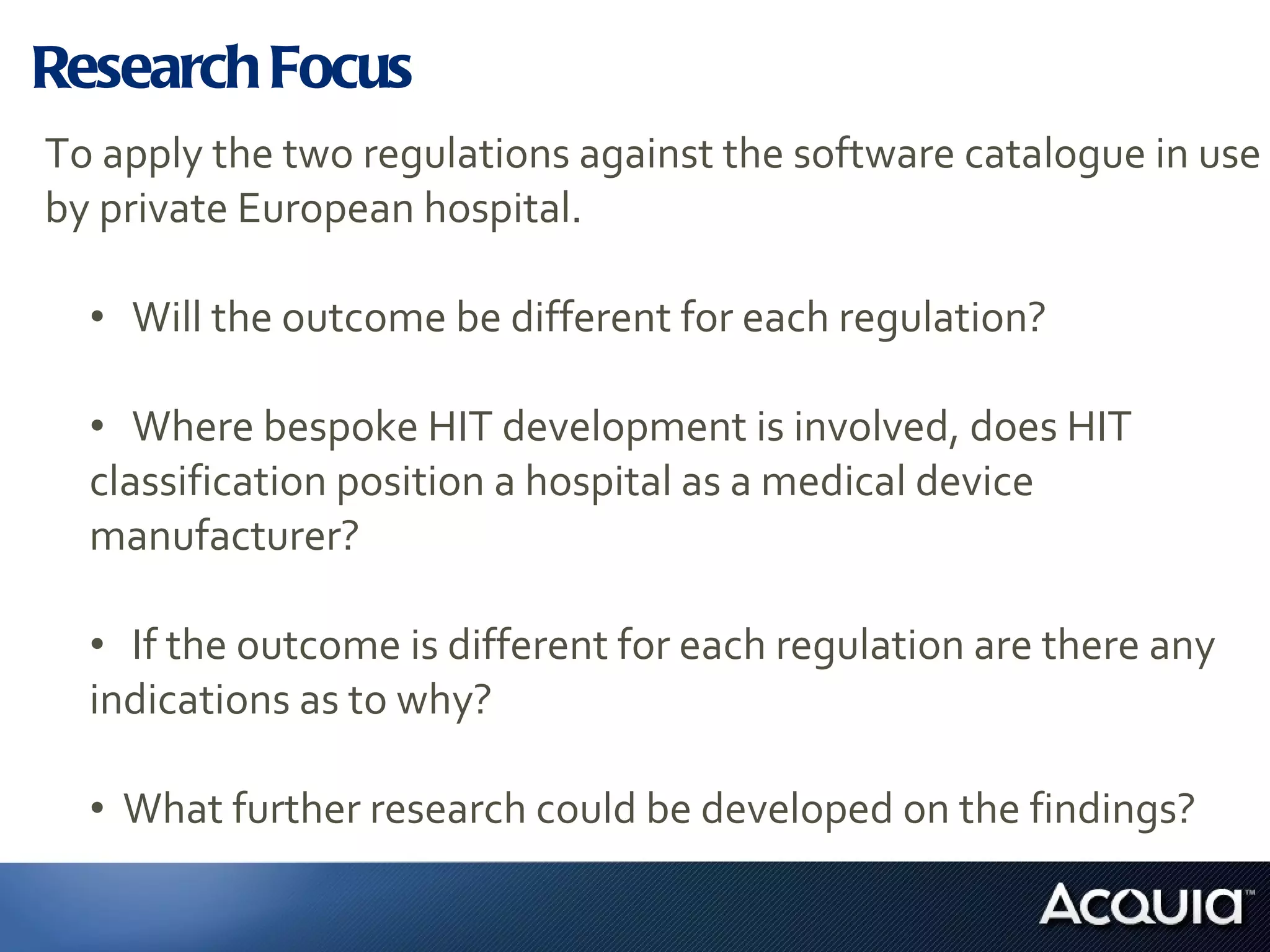 Research Focus To apply the two regulations against the software catalogue in use by private European hospital. Will the outcome be different for each regulation? Where bespoke HIT development is involved, does HIT  classification position a hospital as a medical device  manufacturer? If the outcome is different for each regulation are there any  indications as to why? What further research could be developed on the findings? 
