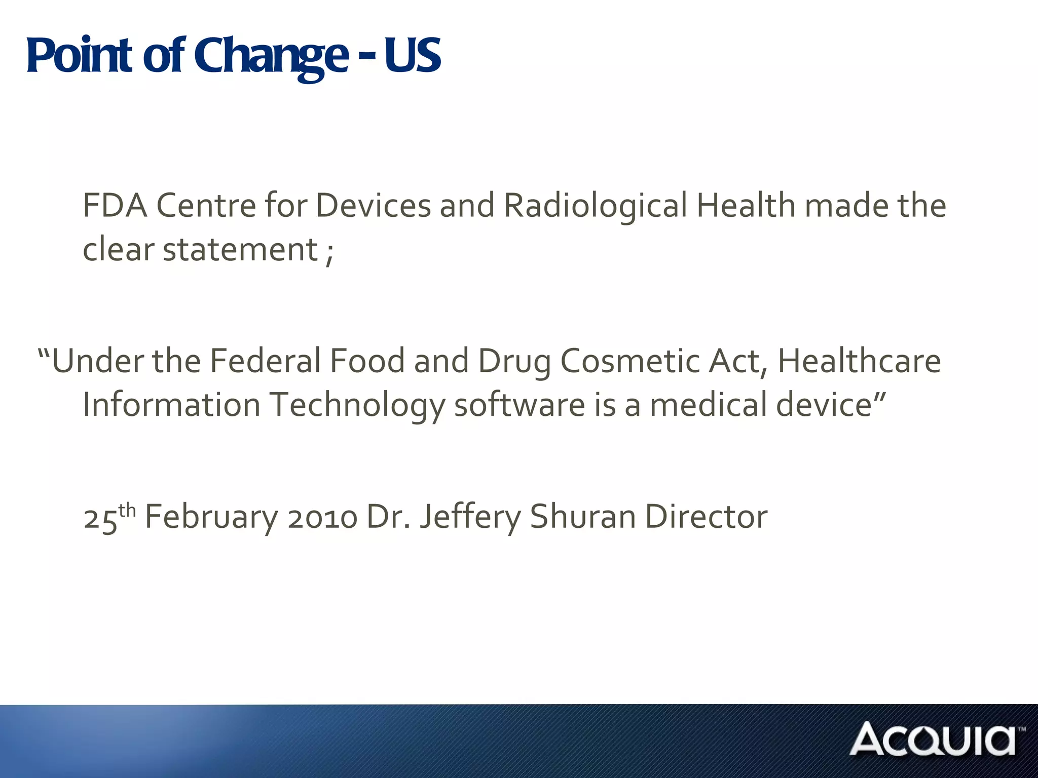 Point of Change - US FDA Centre for Devices and Radiological Health made the clear statement ; “ Under the Federal Food and Drug Cosmetic Act, Healthcare Information Technology software is a medical device”  25 th  February 2010 Dr. Jeffery Shuran Director 