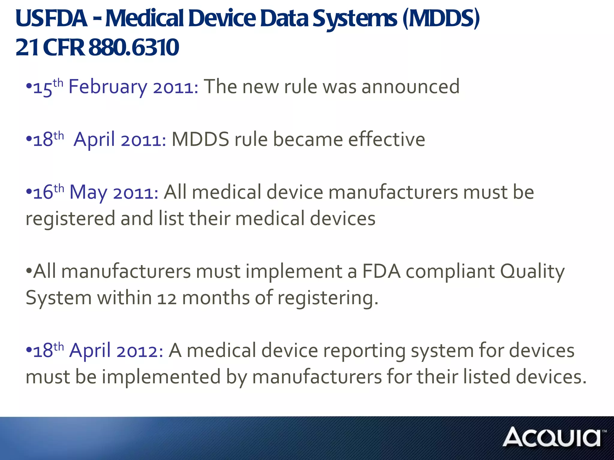 USFDA - Medical Device Data Systems (MDDS)  21 CFR 880.6310 15 th  February 2011:  The new rule was announced  18 th   April 2011:  MDDS rule became effective  16 th  May 2011:  All medical device manufacturers must be registered and list their medical devices  All manufacturers must implement a FDA compliant Quality System within 12 months of registering. 18 th  April 2012:  A medical device reporting system for devices must be implemented by manufacturers for their listed devices. 