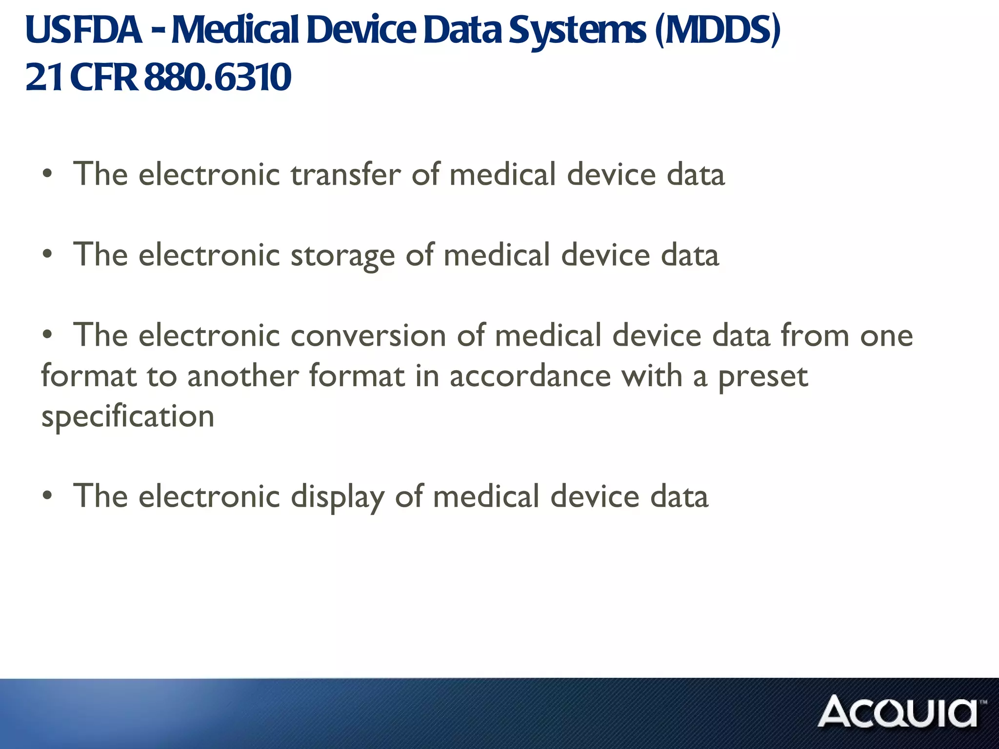 USFDA - Medical Device Data Systems (MDDS)  21 CFR 880.6310 The electronic transfer of medical device data The electronic storage of medical device data The electronic conversion of medical device data from one format to another format in accordance with a preset specification The electronic display of medical device data 