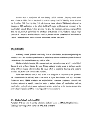 Chinese AEC IT companies are now lead by Glodon Software Company limited which
was founded in 1998. Glodon was the first listed company in AEC IT industry; it was listed on
the ShenZhen SME Board in May 2010. Glodon now has a full set of BIM-based solutions that
focuses on BIM applications in the whole building life cycle and throughout every part of the
construction project. Glodon’s BIM provides not only the most comprehensive range of BIM
data, its solution fully penetrates into all stages of business needs. Glodon’s product range
consists of Takeoff for Architecture and Structure, Glodon Takeoff for Mechanical and Electrical,
Glodon Tender series for Bill of Quantities and Glodon Takeoff for Rebar.
5.1 FUNCTIONS
Currently, Glodon products are widely used in construction, industrial engineering and
infrastructure. Each individual product has its own unique features that aim to provide maximum
convenience to its users while exerting minimal effort.
Glodon products houses 3D measurement and calculation rules which include British
Standards and Uniform Building By-Law. These products enable users to perform quantity
taking-off from images with immediate 3D visual effect or electronic drawings and presents
accurate results for each component in real time.
While less data and formula input by the user is required in calculation of the quantities;
the correlation of the accuracy level of the result is higher with minimal user input mistakes.
Embedded within Glodon products are state-of-the-art quantities processing methods and
functions addressing quantity surveying tasks in various stages of construction such as
construction cost estimating, value engineering, project tendering, tender bidding, project post
contract administration and final account quantity re-measurement.
5.1.1 Glodon Takeoff for Rebar (TRB)
Function: TRB is a suite of quantity calculation software based on BIM (Building Information
Modeling) technology which works with TAS, TME and TBQ.
 