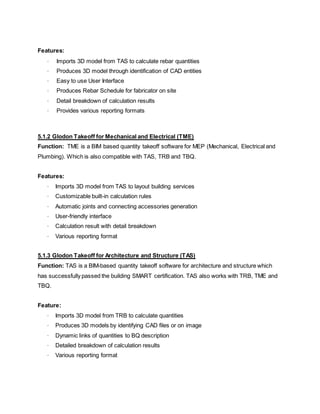 Features:
· Imports 3D model from TAS to calculate rebar quantities
· Produces 3D model through identification of CAD entities
· Easy to use User Interface
· Produces Rebar Schedule for fabricator on site
· Detail breakdown of calculation results
· Provides various reporting formats
5.1.2 Glodon Takeoff for Mechanical and Electrical (TME)
Function: TME is a BIM based quantity takeoff software for MEP (Mechanical, Electrical and
Plumbing). Which is also compatible with TAS, TRB and TBQ.
Features:
· Imports 3D model from TAS to layout building services
· Customizable built-in calculation rules
· Automatic joints and connecting accessories generation
· User-friendly interface
· Calculation result with detail breakdown
· Various reporting format
5.1.3 Glodon Takeoff for Architecture and Structure (TAS)
Function: TAS is a BIM-based quantity takeoff software for architecture and structure which
has successfully passed the building SMART certification. TAS also works with TRB, TME and
TBQ.
Feature:
· Imports 3D model from TRB to calculate quantities
· Produces 3D models by identifying CAD files or on image
· Dynamic links of quantities to BQ description
· Detailed breakdown of calculation results
· Various reporting format
 