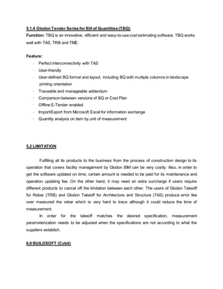 5.1.4 Glodon Tender Series for Bill of Quantities (TBQ)
Function: TBQ is an innovative, efficient and easy-to-use cost estimating software. TBQ works
well with TAS, TRB and TME.
Feature:
· Perfect interconnectivity with TAS
· User-friendly
· User-defined BQ format and layout, including BQ with multiple columns in landscape
printing orientation
· Traceable and manageable addendum
· Comparison between versions of BQ or Cost Plan
· Offline E-Tender enabled
· Import/Export from Microsoft Excel for information exchange
· Quantity analysis on item by unit of measurement
5.2 LIMITATION
Fulfilling all its products to the business from the process of construction design to its
operation that covers facility management by Glodon BIM can be very costly. Also, in order to
get the software updated on time, certain amount is needed to be paid for its maintenance and
operation updating fee. On the other hand, it may need an extra surcharge if users require
different products to cancel off the limitation between each other. The users of Glodon Takeoff
for Rebar (TRB) and Glodon Takeoff for Architecture and Structure (TAS) produce error like
over measured the rebar which is very hard to trace although it could reduce the time of
measurement.
In order for the takeoff matches the desired specification, measurement
parameterization needs to be adjusted when the specifications are not according to what the
suppliers establish.
6.0 BUILDSOFT (Cubit)
 