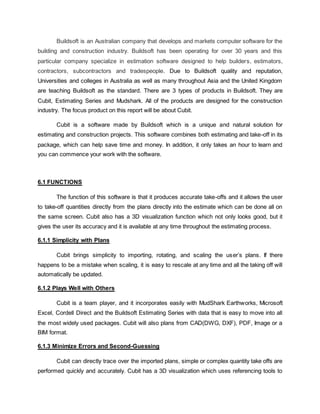 Buildsoft is an Australian company that develops and markets computer software for the
building and construction industry. Buildsoft has been operating for over 30 years and this
particular company specialize in estimation software designed to help builders, estimators,
contractors, subcontractors and tradespeople. Due to Buildsoft quality and reputation,
Universities and colleges in Australia as well as many throughout Asia and the United Kingdom
are teaching Buildsoft as the standard. There are 3 types of products in Buildsoft. They are
Cubit, Estimating Series and Mudshark. All of the products are designed for the construction
industry. The focus product on this report will be about Cubit.
Cubit is a software made by Buildsoft which is a unique and natural solution for
estimating and construction projects. This software combines both estimating and take-off in its
package, which can help save time and money. In addition, it only takes an hour to learn and
you can commence your work with the software.
6.1 FUNCTIONS
The function of this software is that it produces accurate take-offs and it allows the user
to take-off quantities directly from the plans directly into the estimate which can be done all on
the same screen. Cubit also has a 3D visualization function which not only looks good, but it
gives the user its accuracy and it is available at any time throughout the estimating process.
6.1.1 Simplicity with Plans
Cubit brings simplicity to importing, rotating, and scaling the user’s plans. If there
happens to be a mistake when scaling, it is easy to rescale at any time and all the taking off will
automatically be updated.
6.1.2 Plays Well with Others
Cubit is a team player, and it incorporates easily with MudShark Earthworks, Microsoft
Excel, Cordell Direct and the Buildsoft Estimating Series with data that is easy to move into all
the most widely used packages. Cubit will also plans from CAD(DWG, DXF), PDF, Image or a
BIM format.
6.1.3 Minimize Errors and Second-Guessing
Cubit can directly trace over the imported plans, simple or complex quantity take offs are
performed quickly and accurately. Cubit has a 3D visualization which uses referencing tools to
 