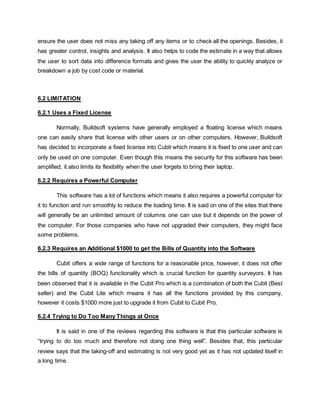 ensure the user does not miss any taking off any items or to check all the openings. Besides, it
has greater control, insights and analysis. It also helps to code the estimate in a way that allows
the user to sort data into difference formats and gives the user the ability to quickly analyze or
breakdown a job by cost code or material.
6.2 LIMITATION
6.2.1 Uses a Fixed License
Normally, Buildsoft systems have generally employed a floating license which means
one can easily share that license with other users or on other computers. However, Buildsoft
has decided to incorporate a fixed license into Cubit which means it is fixed to one user and can
only be used on one computer. Even though this means the security for this software has been
amplified, it also limits its flexibility when the user forgets to bring their laptop.
6.2.2 Requires a Powerful Computer
This software has a lot of functions which means it also requires a powerful computer for
it to function and run smoothly to reduce the loading time. It is said on one of the sites that there
will generally be an unlimited amount of columns one can use but it depends on the power of
the computer. For those companies who have not upgraded their computers, they might face
some problems.
6.2.3 Requires an Additional $1000 to get the Bills of Quantity into the Software
Cubit offers a wide range of functions for a reasonable price, however, it does not offer
the bills of quantity (BOQ) functionality which is crucial function for quantity surveyors. It has
been observed that it is available in the Cubit Pro which is a combination of both the Cubit (Best
seller) and the Cubit Lite which means it has all the functions provided by this company,
however it costs $1000 more just to upgrade it from Cubit to Cubit Pro.
6.2.4 Trying to Do Too Many Things at Once
It is said in one of the reviews regarding this software is that this particular software is
“trying to do too much and therefore not doing one thing well”. Besides that, this particular
review says that the taking-off and estimating is not very good yet as it has not updated itself in
a long time.
 
