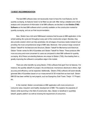 7.0 BEST RECOMMENDATION
The best BIM software does not necessarily mean to have the most features, but for
quantity surveying, its features haven to be fitted our job well. After doing a detailed and critical
analysis and comparison of information of all BIM software, we decided to rate Glodon (TAS)
Software as the best BIM software which currently available on the construction market for
quantity surveying, and as our final recommendation.
Now, Glodon has a full set of BIM-based solutions that focuses on BIM application in the
whole building life cycle and throughout every part of the construction project. Besides, they
also provide solution which can fully penetrates into all stages of business needs instead of just
providing the most comprehensive range of BIM data. Moreover, their product range consist of
Glodon Takeoff for Architecture and Structure, Glodon Takeoff for Mechanical and Electrical,
Glodon Tender series for Bill of Quantities and Glodon Takeoff for Rebar. These products offer
more accuracy and more convenient to users as compared to other BIM software for quantity
surveying. All of these out-standing features are unique to Glodon (TAS), thus leading them a
greatly improving the software’s competitive edge in the market.
There are other benefits by using Glodon (TAS) software that apart from its features. For
instance, the quantity takeoff of a project, the architectural, mechanical, electrical or others, high
accuracy and efficiency can be expected. Additionally, Glodon (TAS) software will automatically
generate Bills of Quantities based on our measurement of 3D model that we have built. Glodon
BIM 5D has been verified by real projects, such as Guangzhou East Tower, Tianjin 117 Project,
etc.
In the nutshell, Glodon concentrates on BIM application with more concerns on
consumer value, long-term and healthy development of BIM. This explains the popularity of
Glodon while launching in the field of construction. Also, Glodon is beneficial in quantities
takeoff, graphic platform as well as knowing the requirement of consumers.
 