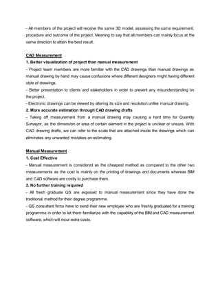 - All members of the project will receive the same 3D model, assessing the same requirement,
procedure and outcome of the project. Meaning to say that all members can mainly focus at the
same direction to attain the best result.
CAD Measurement
1. Better visualization of project than manual measurement
- Project team members are more familiar with the CAD drawings than manual drawings as
manual drawing by hand may cause confusions where different designers might having different
style of drawings.
- Better presentation to clients and stakeholders in order to prevent any misunderstanding on
the project.
- Electronic drawings can be viewed by altering its size and resolution unlike manual drawing.
2. More accurate estimation through CAD drawing drafts
- Taking off measurement from a manual drawing may causing a hard time for Quantity
Surveyor, as the dimension or area of certain element in the project is unclear or unsure. With
CAD drawing drafts, we can refer to the scale that are attached inside the drawings which can
eliminates any unwanted mistakes on estimating.
Manual Measurement
1. Cost Effective
- Manual measurement is considered as the cheapest method as compared to the other two
measurements as the cost is mainly on the printing of drawings and documents whereas BIM
and CAD software are costly to purchase them.
2. No further training required
- All fresh graduate QS are exposed to manual measurement since they have done the
traditional method for their degree programme.
- QS consultant firms have to send their new employee who are freshly graduated for a training
programme in order to let them familiarize with the capability of the BIM and CAD measurement
software, which will incur extra costs.
 