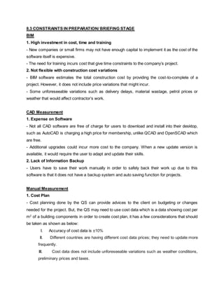 8.3 CONSTRAINTS IN PREPARATION/ BRIEFING STAGE
BIM
1. High investment in cost, time and training
- New companies or small firms may not have enough capital to implement it as the cost of the
software itself is expensive.
- The need for training incurs cost that give time constraints to the company’s project.
2. Not flexible with construction cost variations
- BIM software estimates the total construction cost by providing the cost-to-complete of a
project. However, it does not include price variations that might incur.
- Some unforeseeable variations such as delivery delays, material wastage, petrol prices or
weather that would affect contractor’s work.
CAD Measurement
1. Expense on Software
- Not all CAD software are free of charge for users to download and install into their desktop,
such as AutoCAD is charging a high price for membership, unlike QCAD and OpenSCAD which
are free.
- Additional upgrades could incur more cost to the company. When a new update version is
available, it would require the user to adapt and update their skills.
2. Lack of Information Backup
- Users have to save their work manually in order to safely back their work up due to this
software is that it does not have a backup system and auto saving function for projects.
Manual Measurement
1. Cost Plan
- Cost planning done by the QS can provide advices to the client on budgeting or changes
needed for the project. But, the QS may need to use cost data which is a data showing cost per
m2
of a building components in order to create cost plan, it has a few considerations that should
be taken as shown as below:
I. Accuracy of cost data is ±10%
II. Different countries are having different cost data prices; they need to update more
frequently.
III. Cost data does not include unforeseeable variations such as weather conditions,
preliminary prices and taxes.
 