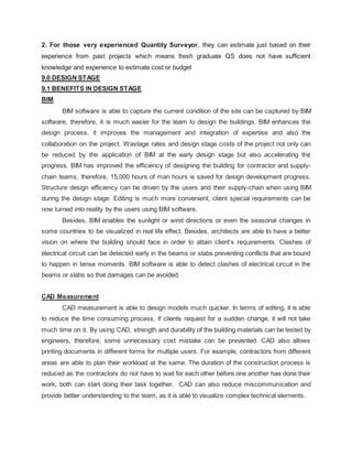 2. For those very experienced Quantity Surveyor, they can estimate just based on their
experience from past projects which means fresh graduate QS does not have sufficient
knowledge and experience to estimate cost or budget
9.0 DESIGN STAGE
9.1 BENEFITS IN DESIGN STAGE
BIM
BIM software is able to capture the current condition of the site can be captured by BIM
software, therefore, it is much easier for the team to design the buildings. BIM enhances the
design process, it improves the management and integration of expertise and also the
collaboration on the project. Wastage rates and design stage costs of the project not only can
be reduced by the application of BIM at the early design stage but also accelerating the
progress. BIM has improved the efficiency of designing the building for contractor and supply-
chain teams, therefore, 15,000 hours of man hours is saved for design development progress.
Structure design efficiency can be driven by the users and their supply-chain when using BIM
during the design stage. Editing is much more convenient, client special requirements can be
now turned into reality by the users using BIM software.
Besides, BIM enables the sunlight or wind directions or even the seasonal changes in
some countries to be visualized in real life effect. Besides, architects are able to have a better
vision on where the building should face in order to attain client’s requirements. Clashes of
electrical circuit can be detected early in the beams or slabs preventing conflicts that are bound
to happen in tense moments. BIM software is able to detect clashes of electrical circuit in the
beams or slabs so that damages can be avoided.
CAD Measurement
CAD measurement is able to design models much quicker. In terms of editing, it is able
to reduce the time consuming process, if clients request for a sudden change, it will not take
much time on it. By using CAD, strength and durability of the building materials can be tested by
engineers, therefore, some unnecessary cost mistake can be prevented. CAD also allows
printing documents in different forms for multiple users. For example, contractors from different
areas are able to plan their workload at the same. The duration of the construction process is
reduced as the contractors do not have to wait for each other before one another has done their
work, both can start doing their task together. CAD can also reduce miscommunication and
provide better understanding to the team, as it is able to visualize complex technical elements.
 