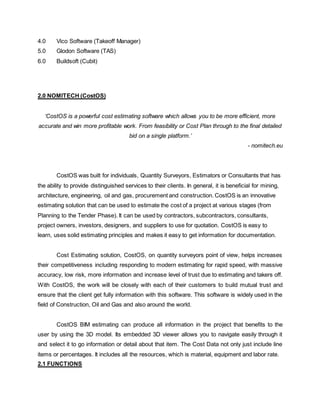 4.0 Vico Software (Takeoff Manager)
5.0 Glodon Software (TAS)
6.0 Buildsoft (Cubit)
2.0 NOMITECH (CostOS)
‘CostOS is a powerful cost estimating software which allows you to be more efficient, more
accurate and win more profitable work. From feasibility or Cost Plan through to the final detailed
bid on a single platform.’
- nomitech.eu
CostOS was built for individuals, Quantity Surveyors, Estimators or Consultants that has
the ability to provide distinguished services to their clients. In general, it is beneficial for mining,
architecture, engineering, oil and gas, procurement and construction. CostOS is an innovative
estimating solution that can be used to estimate the cost of a project at various stages (from
Planning to the Tender Phase). It can be used by contractors, subcontractors, consultants,
project owners, investors, designers, and suppliers to use for quotation. CostOS is easy to
learn, uses solid estimating principles and makes it easy to get information for documentation.
Cost Estimating solution, CostOS, on quantity surveyors point of view, helps increases
their competitiveness including responding to modern estimating for rapid speed, with massive
accuracy, low risk, more information and increase level of trust due to estimating and takers off.
With CostOS, the work will be closely with each of their customers to build mutual trust and
ensure that the client get fully information with this software. This software is widely used in the
field of Construction, Oil and Gas and also around the world.
CostOS BIM estimating can produce all information in the project that benefits to the
user by using the 3D model. Its embedded 3D viewer allows you to navigate easily through it
and select it to go information or detail about that item. The Cost Data not only just include line
items or percentages. It includes all the resources, which is material, equipment and labor rate.
2.1 FUNCTIONS
 