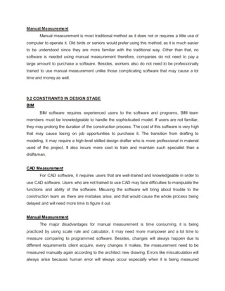 Manual Measurement
Manual measurement is most traditional method as it does not or requires a little use of
computer to operate it. Old birds or seniors would prefer using this method, as it is much easier
to be understood since they are more familiar with the traditional way. Other than that, no
software is needed using manual measurement therefore, companies do not need to pay a
large amount to purchase a software. Besides, workers also do not need to be professionally
trained to use manual measurement unlike those complicating software that may cause a lot
time and money as well.
9.2 CONSTRAINTS IN DESIGN STAGE
BIM
BIM software requires experienced users to the software and programs, BIM team
members must be knowledgeable to handle the sophisticated model. If users are not familiar,
they may prolong the duration of the construction process. The cost of this software is very high
that may cause losing on job opportunities to purchase it. The transition from drafting to
modeling, it may require a high-level skilled design drafter who is more professional in material
used of the project. It also incurs more cost to train and maintain such specialist than a
draftsman.
CAD Measurement
For CAD software, it requires users that are well-trained and knowledgeable in order to
use CAD software. Users who are not trained to use CAD may face difficulties to manipulate the
functions and ability of the software. Misusing the software will bring about trouble to the
construction team as there are mistakes arise, and that would cause the whole process being
delayed and will need more time to figure it out.
Manual Measurement
The major disadvantages for manual measurement is time consuming, it is being
practiced by using scale rule and calculator, it may need more manpower and a lot time to
measure comparing to programmed software. Besides, changes will always happen due to
different requirements client acquire, every changes it makes, the measurement need to be
measured manually again according to the architect new drawing. Errors like miscalculation will
always arise because human error will always occur especially when it is being measured
 