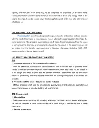 urgently and manually. Work done may not be completed nor organized. On the other hand,
sharing information cannot be done in manual measurement as it has only 1 copy which is the
original drawings, it can be shared only if it is being photocopied, and it may take a lot time and
effort to do so.
10.0 PRE-CONSTRUCTION STAGE
Preconstruction as defining the project scope, schedule, and cost as early as possible
with the most efficient use of resources and money Ultimately, preconstruction effort helps the
owner determine if the project is even viable or not. If viable, Preconstruction defines the scope
of work enough to determine a firm cost and schedule for the project. In this assignment, we will
be looking into the benefits and constrains of Building Information Modelling (BIM), CAD
measurement and Manual Measurement.
10.1 BENEFITS IN PRE-CONSTRUCTION STAGE
BIM
1. Increases accuracy of the cost estimation process
- From the BIM model, quantities can be extracted and form a basis for a bill of quantities which
can be used in the procurement phase. With cost estimation, often also called 5D, the objects in
a 3D design are linked to price lists for different materials. Estimations can be even more
precise if productivity and other related information for building components in the model are
available.
2. Preparation of the tender documents can be reduced
- BIM has a feature which acts like an automatic quantity take-off and automatic estimation and
hence, the time need to price the building will be shortened.
CAD Measurement
1. 3D modelling
- CAD measurement provides 3D modelling which can be rotated around an axis which gives
the user or designer a better understanding or a better image of the building that is being
constructed.
2. Reduce human error
 