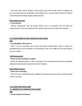 - The human brain cannot visualize to exact scale, hence with the help of the 3d modelling, not
only can it help ease the visualization of the building, but it can also help minimize the need for
re-work because the design quality greatly improves.
Manual Measurement
1. Cost effective
- Manual measurement has the lowest start-up cost in comparison with the other two
measurements as the cost required for the manual measurement is mainly on the printing.
10.2 CONSTRAINTS IN PRE-CONSTRUCTION STAGE
BIM
1. Incompatibility with partners
- BIM is not yet universally used among construction professionals. There is always the
possibility that one of your partners or subcontractors may not use BIM and may not be able to
use your models.
CAD Measurement
1. Does not allow repetition of object
- If there are repeated objects in CAD, the function of cut and paste must be used to enable the
software to automatically measure the number of objects.
Manual Measurement
1. More time consuming
- There are over a hundred drawings available for the project and a lot of time would be needed
to finish it by hand.
11.0 CONSTRUCTION STAGE
11.1 BENEFITS IN CONSTRUCTION STAGE
BIM
1. Great reduction of Rework
 