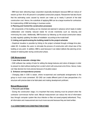 - BIM have been attracting large corporation especially developers because BIM can reduce of
rework up from 40 to 90 percent in completed construction projects. Researcher had also found
that the estimating costs caused by rework can make up to nearly 5 percent of the total
construction cost. Hence, the substitute of applying BIM can be a large incentive for contractors
for implementing of BIM technology in business works.
2. Planning and Control the construction processes
- All components of the building can be checked and planned in advance which leads to better
collaboration and instantly reduced needs for on-site inventories such as reducing and
minimizing the costs. Additionally, BIM functions by following up the actual construction status
by daily regularly updating the dates of installation according to the model itself.
3. Linking and synchronizing the building model to the project schedule
- Graphical visualize is possible by linking to the project schedule through a linkage time plan,
called 4D. It enables the users to stimulate the process of construction with virtual view of the
building at any point. In addition, BIM is used because it can detect defects like planning errors
instead of realizing later during construction phase.
CAD Measurement
1. Less time to execute a design idea
- CAD software has variety of tools for editing the design textures and colors of designs in order
to present to client without starting from scratch which will consumed a lot of time. Hence, it also
can help decision be more precise because of visualize output.
2. Enhance correspondence process
- Changing data in CAD is easier, where re-examined and overhauled arrangements to the
group is much more convenient. 3D CAD can create different point of view perspectives of a
structure with precise data to be fabricated and making development proficient.
Manual Measurement
1. Prevent Lost of Data
- During the construction stage, it is important that every drawing must be present when the
contractor commences his/her work. Manual measurement can reduce the risk of information
loss through computer system like virus infection or files not saved properly beforehand. Thus,
all information and measurement are much more secured because they are hand written.
11.2 CONSTRAINTS IN CONSTRUCTION STAGE
 