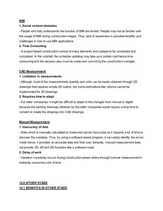 BIM
1. Social context obstacles
- People who fully understands the function of BIM are limited. People may not be familiar with
the usage of BIM during construction stages. Thus, lack of awareness in possible benefits and
challenges in how to use BIM applications.
2. Time Consuming
- A project based construction consist of many elements and subtask to be scheduled and
completed. In the nutshell, the schedule updating may take up a certain cost hence time
consuming and the decision also must be made and commit by the construction manager.
CAD Measurement
1. Limitation in measurements
- Although most of the measurements quantity and units can be easily obtained through 2D
drawings that requires simple 2D outline, but some estimations like volume cannot be
implemented for 3D drawings.
2. Requires time to adapt
- For older companies, it might be difficult to adapt to the changes from manual to digital
because the existing drawings obtained by the older companies would require a long time to
convert or create the drawings into CAD drawings.
Manual Measurement
1. Inaccuracy of data
- Data which is manually calculated or measured can be inaccurate as it requires a lot of time to
discover the mistakes. Thus, by using a software based program, it can easily identify the errors
made hence, it provides an accurate data and final cost. Instantly, manual measurement does
not provide 3D, 4D and 5D functions like a software could.
2. Delay of work
- Variation constantly occurs during construction phase where through manual measurement it
indirectly consumes a lot of time.
12.0 OTHER STAGE
12.1 BENEFITS IN OTHER STAGE
 