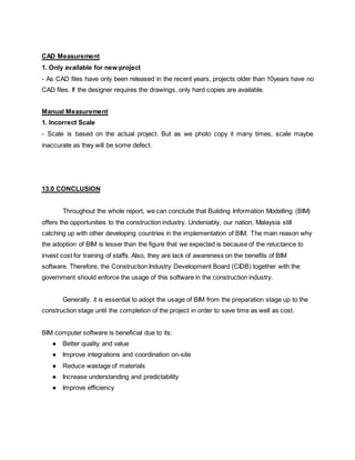 CAD Measurement
1. Only available for new project
- As CAD files have only been released in the recent years, projects older than 10years have no
CAD files. If the designer requires the drawings, only hard copies are available.
Manual Measurement
1. Incorrect Scale
- Scale is based on the actual project. But as we photo copy it many times, scale maybe
inaccurate as they will be some defect.
13.0 CONCLUSION
Throughout the whole report, we can conclude that Building Information Modelling (BIM)
offers the opportunities to the construction industry. Undeniably, our nation, Malaysia still
catching up with other developing countries in the implementation of BIM. The main reason why
the adoption of BIM is lesser than the figure that we expected is because of the reluctance to
invest cost for training of staffs. Also, they are lack of awareness on the benefits of BIM
software. Therefore, the Construction Industry Development Board (CIDB) together with the
government should enforce the usage of this software in the construction industry.
Generally, it is essential to adopt the usage of BIM from the preparation stage up to the
construction stage until the completion of the project in order to save time as well as cost.
BIM computer software is beneficial due to its:
● Better quality and value
● Improve integrations and coordination on-site
● Reduce wastage of materials
● Increase understanding and predictability
● Improve efficiency
 