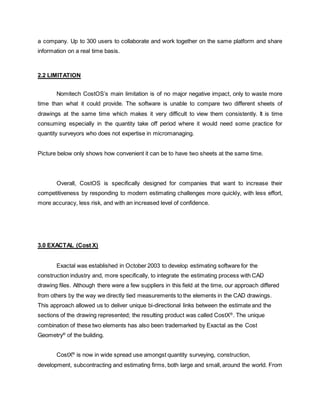 a company. Up to 300 users to collaborate and work together on the same platform and share
information on a real time basis.
2.2 LIMITATION
Nomitech CostOS’s main limitation is of no major negative impact, only to waste more
time than what it could provide. The software is unable to compare two different sheets of
drawings at the same time which makes it very difficult to view them consistently. It is time
consuming especially in the quantity take off period where it would need some practice for
quantity surveyors who does not expertise in micromanaging.
Picture below only shows how convenient it can be to have two sheets at the same time.
Overall, CostOS is specifically designed for companies that want to increase their
competitiveness by responding to modern estimating challenges more quickly, with less effort,
more accuracy, less risk, and with an increased level of confidence.
3.0 EXACTAL (Cost X)
Exactal was established in October 2003 to develop estimating software for the
construction industry and, more specifically, to integrate the estimating process with CAD
drawing files. Although there were a few suppliers in this field at the time, our approach differed
from others by the way we directly tied measurements to the elements in the CAD drawings.
This approach allowed us to deliver unique bi-directional links between the estimate and the
sections of the drawing represented; the resulting product was called CostX®
. The unique
combination of these two elements has also been trademarked by Exactal as the Cost
Geometry®
of the building.
CostX®
is now in wide spread use amongst quantity surveying, construction,
development, subcontracting and estimating firms, both large and small, around the world. From
 