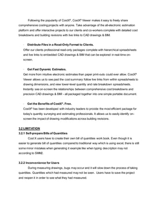 Following the popularity of CostX®
, CostX®
Viewer makes it easy to freely share
comprehensive costing projects with anyone. Take advantage of the all-electronic estimation
platform and offer interactive projects to our clients and co-workers complete with detailed cost
breakdowns and building revisions with live links to CAD drawings & BIM.
· Distribute Files in a Read-Only Format to Clients.
Offer our clients professional read-only packages complete with hierarchical spreadsheets
and live links to embedded CAD drawings & BIM that can be explored in real-time on-
screen.
· Get Fast Dynamic Estimates.
Get more from intuitive electronic estimates than paper print-outs could ever allow. CostX®
Viewer allows us to see past the cost summary: follow live links from within spreadsheets to
drawing dimensions, and view lower-level quantity and rate breakdown spreadsheets.
Instantly see on-screen the relationships between comprehensive cost breakdowns and
precision CAD drawings & BIM - all packaged together into one simple portable document.
· Get the Benefits of CostX®
. Free.
CostX®
has been developed with industry leaders to provide the most efficient package for
today's quantity surveying and estimating professionals. It allows us to easily identify on-
screen the impact of drawing modifications across building revisions.
3.2 LIMITATION
3.2.1 Self-prepare Bills of Quantities
Cost X users have to create their own bill of quantities work book. Even though it is
easier to generate bill of quantities compared to traditional way which is using excel, there is still
some minor mistakes when generating it example like when typing description may not
according to SMM2.
3.2.2 Inconvenience for Users
During measuring drawings, bugs may occur and it will slow down the process of taking
quantities. Quantities which had measured may not be seen. Users have to save the project
and reopen it in order to see what they had measured.
 