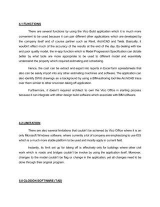 4.1 FUNCTIONS
There are several functions by using the Vico Build application which it is much more
convenient to be used because it can pair different other applications which are developed by
the company itself and of course partner such as Revit, ArchiCAD and Tekla. Basically, it
wouldn’t effect much of the accuracy of the results at the end of the day. By dealing with low
and poor quality model, the in-app function which is Model Progression Specification can dictate
better by what tools are more appropriate to be used to different model and essentially
understand the property which required estimating and scheduling.
Hence, the cost can be extract and export into reports in Excel form spreadsheets that
also can be easily import into any other estimating machines and software. The application can
also identify DWG drawings as a background by using a BIM-authoring tool like ArchiCAD trace
over them similar to other onscreen taking off application.
Furthermore, it doesn’t required architect to own the Vico Office in starting process
because it can integrate with other design build software which associate with BIM software.
4.2 LIMITATION
There are also several limitations that couldn’t be achieved by Vico Office where it is an
only Microsoft Windows software, where currently a lot of company are emphasizing to use IOS
which is a much more stable platform to be used and mostly apply in current field.
Instantly, its limit set up for taking off is effectively only for buildings where other civil
work which is roads and bridges couldn’t be involve by using the application itself. Moreover,
changes to the model couldn’t be flag or change in the application, yet all changes need to be
done through their original program.
5.0 GLODON SOFTWARE (TAS)
 
