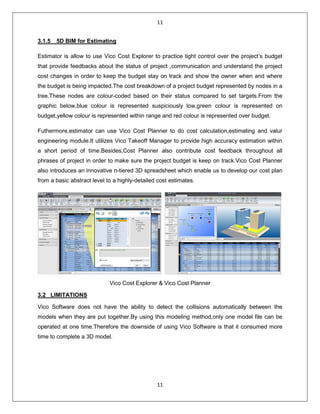 11
11
3.1.5 5D BIM for Estimating
Estimator is allow to use Vico Cost Explorer to practice tight control over the project’s budget
that provide feedbacks about the status of project ,communication and understand the project
cost changes in order to keep the budget stay on track and show the owner when and where
the budget is being impacted.The cost breakdown of a project budget represented by nodes in a
tree.These nodes are colour-coded based on their status compared to set targets.From the
graphic below,blue colour is represented suspiciously low,green colour is represented on
budget,yellow colour is represented within range and red colour is represented over budget.
Futhermore,estimator can use Vico Cost Planner to do cost calculation,estimating and valur
engineering module.It utilizes Vico Takeoff Manager to provide high accuracy estimation within
a short period of time.Besides,Cost Planner also contribute cost feedback throughout all
phrases of project in order to make sure the project budget is keep on track.Vico Cost Planner
also introduces an innovative n-tiered 3D spreadsheet which enable us to develop our cost plan
from a basic abstract level to a highly-detailed cost estimates.
Vico Cost Explorer & Vico Cost Planner
3.2 LIMITATIONS
Vico Software does not have the ability to detect the collisions automatically between the
models when they are put together.By using this modeling method,only one model file can be
operated at one time.Therefore the downside of using Vico Software is that it consumed more
time to complete a 3D model.
 