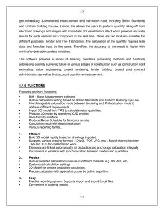 13
13
groundbreaking 3-dimensional measurement and calculation rules, including British Standards
and Uniform Building By-Law. Hence, this allows the users to perform quantity taking-off from
electronic drawings and images with immediate 3D visualization effect which provides accurate
results for each element and component in the real time. There are two modules available for
different purposes: Tender and Pre- Fabrication. The calculation of the quantity requires less
data and formulae input by the users. Therefore, the accuracy of the result is higher with
minimal undesirable careless mistakes.
The software provides a series of amazing quantities processing methods and functions
addressing quantity surveying tasks in various stages of construction such as construction cost
estimating, value engineering, project tendering, tender bidding, project post contract
administration as well as final account quantity re-measurement.
4.1.0 FUNCTIONS
Features and Key Functions:
• BIM – Base Measurement software
• Built-in calculation setting based on British Standards and Uniform Building Bye-Law
• Interchangeable calculation mode between tendering and Prefabrication mode to
address different requirements.
• Import 3D model from TAS to calculate rebar quantities.
• Produce 3D model by identifying CAD entities
• User-friendly interface
• Produce Rebar Schedule for fabricator on site.
• Calculation result with detail breakdown
• Various reporting format.
1. Efficient
• Build 3D model rapidly based on drawings imported.
• Supports various drawing formats (*.DWG, *PDF, JPG, etc.). Model sharing between
TAS and TRB for collaboration work.
• Elements are linked automatically for deduction and anchorage calculation integrally.
• Convenient in variation with synchronization between models and quantities.
2. Precise
• Built-in localized calculations rules as in different markets, e.g. BS, ACI, etc.
• Customized calculation settings.
• 3D Model for precise deduction calculation.
• Precise calculation with special structure by built-in algorithm.
3. Easy
• Flexible reporting system. Supports import and export Excel files.
• Convenient in auditing results.
 
