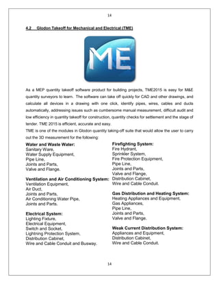 14
14
4.2 Glodon Takeoff for Mechanical and Electrical (TME)
As a MEP quantity takeoff software product for building projects, TME2015 is easy for M&E
quantity surveyors to learn. The software can take off quickly for CAD and other drawings, and
calculate all devices in a drawing with one click, identify pipes, wires, cables and ducts
automatically, addressing issues such as cumbersome manual measurement, difficult audit and
low efficiency in quantity takeoff for construction, quantity checks for settlement and the stage of
tender. TME 2015 is efficient, accurate and easy.
TME is one of the modules in Glodon quantity taking-off suite that would allow the user to carry
out the 3D measurement for the following:
Water and Waste Water:
Sanitary Ware,
Water Supply Equipment,
Pipe Line,
Joints and Parts,
Valve and Flange.
Ventilation and Air Conditioning System:
Ventilation Equipment,
Air Duct,
Joints and Parts,
Air Conditioning Water Pipe,
Joints and Parts.
Electrical System:
Lighting Fixture,
Electrical Equipment,
Switch and Socket,
Lightning Protection System,
Distribution Cabinet,
Wire and Cable Conduit and Busway.
Firefighting System:
Fire Hydrant,
Sprinkler System,
Fire Protection Equipment,
Pipe Line,
Joints and Parts,
Valve and Flange,
Distribution Cabinet,
Wire and Cable Conduit.
Gas Distribution and Heating System:
Heating Appliances and Equipment,
Gas Appliances,
Pipe Line,
Joints and Parts,
Valve and Flange.
Weak Current Distribution System:
Appliances and Equipment,
Distribution Cabinet,
Wire and Cable Conduit.
 