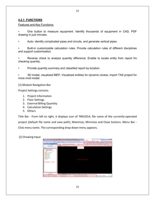 15
15
4.2.1 FUNCTIONS
Features and Key Functions:
• One button to measure equipment. Identify thousands of equipment in CAD, PDF
drawing in just minutes.
• Auto- identify complicated pipes and circuits, and generate vertical pipes.
• Built-in customizable calculation rules. Provide calculation rules of different disciplines
and support customization.
• Reverse check to analyze quantity difference. Enable to locate entity from report fro
checking quantity.
• Provide quantity summary and classified report by location.
• 3D model, visualized MEP. Visualized entities for dynamic review; import TAS project for
more vivid model.
(1) Module Navigation Bar
Project Settings consists:
1. Project Information
2. Floor Settings
3. External Billing Quantity
4. Calculation Settings
5. Others
Title Bar - From left to right, it displays icon of TME2014, file name of the currently-operated
project (default file name and save path), Maximize, Minimize and Close buttons. Menu Bar -
Click menu name. The corresponding drop-down menu appears.
(2) Drawing Input
 