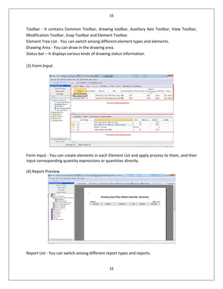 16
16
Toolbar - It contains Common Toolbar, drawing toolbar, Auxiliary Axis Toolbar, View Toolbar,
Modification Toolbar, Snap Toolbar and Element Toolbar.
Element Tree List - You can switch among different element types and elements.
Drawing Area - You can draw in the drawing area.
Status bar – It displays various kinds of drawing status information.
(3) Form Input
Form Input - You can create elements in each Element List and apply process to them, and then
input corresponding quantity expressions or quantities directly.
(4) Report Preview
Report List - You can switch among different report types and reports.
 