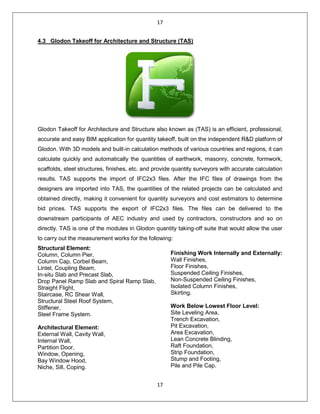 17
17
4.3 Glodon Takeoff for Architecture and Structure (TAS)
Glodon Takeoff for Architecture and Structure also known as (TAS) is an efficient, professional,
accurate and easy BIM application for quantity takeoff, built on the independent R&D platform of
Glodon. With 3D models and built-in calculation methods of various countries and regions, it can
calculate quickly and automatically the quantities of earthwork, masonry, concrete, formwork,
scaffolds, steel structures, finishes, etc. and provide quantity surveyors with accurate calculation
results. TAS supports the import of IFC2x3 files. After the IFC files of drawings from the
designers are imported into TAS, the quantities of the related projects can be calculated and
obtained directly, making it convenient for quantity surveyors and cost estimators to determine
bid prices. TAS supports the export of IFC2x3 files. The files can be delivered to the
downstream participants of AEC industry and used by contractors, constructors and so on
directly. TAS is one of the modules in Glodon quantity taking-off suite that would allow the user
to carry out the measurement works for the following:
Structural Element:
Column, Column Pier,
Column Cap, Corbel Beam,
Lintel, Coupling Beam,
In-situ Slab and Precast Slab,
Drop Panel Ramp Slab and Spiral Ramp Slab,
Straight Flight,
Staircase, RC Shear Wall,
Structural Steel Roof System,
Stiffener,
Steel Frame System.
Architectural Element:
External Wall, Cavity Wall,
Internal Wall,
Partition Door,
Window, Opening,
Bay Window Hood,
Niche, Sill, Coping.
Finishing Work Internally and Externally:
Wall Finishes,
Floor Finishes,
Suspended Ceiling Finishes,
Non-Suspended Ceiling Finishes,
Isolated Column Finishes,
Skirting.
Work Below Lowest Floor Level:
Site Leveling Area,
Trench Excavation,
Pit Excavation,
Area Excavation,
Lean Concrete Blinding,
Raft Foundation,
Strip Foundation,
Stump and Footing,
Pile and Pile Cap.
 
