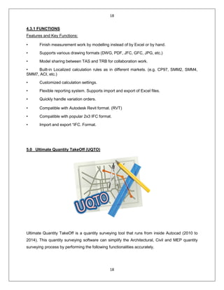 18
18
4.3.1 FUNCTIONS
Features and Key Functions:
• Finish measurement work by modelling instead of by Excel or by hand.
• Supports various drawing formats (DWG, PDF, JFC, GFC, JPG, etc.)
• Model sharing between TAS and TRB for collaboration work.
• Built-in Localized calculation rules as in different markets. (e.g. CP97, SMM2, SMM4,
SMM7, ACI, etc.)
• Customized calculation settings.
• Flexible reporting system. Supports import and export of Excel files.
• Quickly handle variation orders.
• Compatible with Autodesk Revit format. (RVT)
• Compatible with popular 2x3 IFC format.
• Import and export “IFC. Format.
5.0 Ultimate Quantity TakeOff (UQTO)
Ultimate Quantity TakeOff is a quantity surveying tool that runs from inside Autocad (2010 to
2014). This quantity surveying software can simplify the Architectural, Civil and MEP quantity
surveying process by performing the following functionalities accurately.
 
