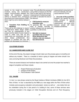 27
27
access to the model by everyone
involved during the construction
stages. Communication between the
parties will breakdown because
without a standard form, contractual
documents and code practices of BIM,
there might be some clashes between
them.
• Transition from Drafting to
Modeling
These will be the challenge to require
a higher-level skilled design drafter
who has an understanding of the
project and the detail of every material
used to make sure that all the
components are coordinated with the
other design professionals like
engineer or architect and that site
problem are decreases to a minimum.
area. This will affect the purpose of
using CAD to measure as the QS
have to refer back to the manual
measurement of obtaining length
and width to calculate the area of
the element.
• CAD limited to measure
quantities only.
To generate BQ, the quantities
have to transfer manually to
another software that can generate
quantities in a BQ format.
• Not able to measure
quantities that are require
three dimensions like
volume, only can measure
two-dimensional.
measurement consumed a lot
time and indirectly, this will
cause extension of time.
• Accurate of the quantities
Software can identify the error
easily compare to manual
measurement. Manual
measurement will cause error
because people will make
mistakes sometimes.
12.0 OTHER STAGES
12.1 HANDCOVER AND CLOSE OUT
At the end of the day, the project manager should make sure this process goes on smoothly and
without any incident. There is a checklist of what is going to happen and when should it be
carry out during Handover and Close Out procedure.
There are several closeout and handover steps to be carried out once the project has reached a
stage of completion and these include:-
• Project Performance Evaluation
• Closeout of the Project
• Post Evaluation Team Debrief
12.2 IN-USE
‘In Use’ is a new phrase coined by the Royal Institute of British Architects (RIBA) for the 2013
Plan of Work. ‘In Use’ is described by the RIBA as a new stage within the Plan of Work which
includes post-occupancy evaluation and post-project. review as well as ‘…new duties that can
be undertaken during the In Use period of a building.’In fact, some of these services were
previously included in the stages L2: Initial Occupation Services and L3: Post Occupancy
 