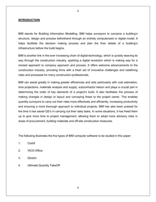 4
4
INTRODUCTION
BIM stands for Building Information Modelling. BIM helps surveyors to conceive a building’s
structure, design and process beforehand through an entirely computerized or digital model. It
helps facilitate the decision making process and plan the finer details of a building’s
infrastructure before the build begins.
BIM is another link in the ever increasing chain of digital technology, which is quickly weaving its
way through the construction industry, sparking a digital revolution which is making way for a
revised approach to company approach and process. It offers welcome advancements to the
construction industry, providing firms with a fresh set of innovative challenges and redefining
roles and processes for many construction professionals.
BIM can assist greatly in making greater efficiencies and aids particularly with cost estimation,
time projections, materials analysis and supply, subcontractor liaison and plays a crucial part in
determining the order of key elements of a project’s build. It also facilitates the process of
making changes in design or layout and conveying these to the project owner. This enables
quantity surveyors to carry out their roles more effectively and efficiently, increasing productivity
and ensuring a more thorough approach to individual projects. BIM has also been praised for
the time it has saved QS’s in carrying out their daily tasks. In some situations, it has freed them
up to give more time to project management, allowing them to adopt more advisory roles in
areas of procurement, building materials and off-site construction measures.
The following illustrates the five types of BIM computer software to be studied in this paper:
1. CostX
2. VICO Office
3. Glodon
4. Ultimate Quantity TakeOff
 