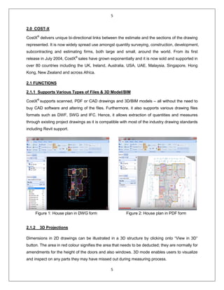 5
5
2.0 COST-X
CostX®
delivers unique bi-directional links between the estimate and the sections of the drawing
represented. It is now widely spread use amongst quantity surveying, construction, development,
subcontracting and estimating firms, both large and small, around the world. From its first
release in July 2004, CostX®
sales have grown exponentially and it is now sold and supported in
over 80 countries including the UK, Ireland, Australia, USA, UAE, Malaysia, Singapore, Hong
Kong, New Zealand and across Africa.
2.1 FUNCTIONS
2.1.1 Supports Various Types of Files & 3D Model/BIM
CostX®
supports scanned, PDF or CAD drawings and 3D/BIM models – all without the need to
buy CAD software and altering of the files. Furthermore, it also supports various drawing files
formats such as DWF, SWG and IFC. Hence, it allows extraction of quantities and measures
through existing project drawings as it is compatible with most of the industry drawing standards
including Revit support.
Figure 1: House plan in DWG form Figure 2: House plan in PDF form
2.1.2 3D Projections
Dimensions in 2D drawings can be illustrated in a 3D structure by clicking onto “View in 3D”
button. The area in red colour signifies the area that needs to be deducted; they are normally for
amendments for the height of the doors and also windows. 3D mode enables users to visualize
and inspect on any parts they may have missed out during measuring process.
 