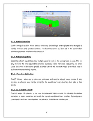6
6
2.1.3 Auto-Revisioning
CostX®
‘s Unique revision mode allows comparing of drawings and highlights the changes to
identify revisions and update quantities. The live links carries out their job in this construction
estimating software when the revision occurs.
2.1.4 Network Capability
CostX®‘s network capabilities allow multiple users to work on the same project at once. This not
only shortens the time required to complete a project, it also increases productivity. As a few
users can work on the same project at once without the need of merge of CostX® files or
duplicate multiple drawing imports.
2.1.5 Paperless Estimating
CostX®
Viewer allows us to view our estimates and reports without paper copies. It also
provides a safe and user friendly format for the quantity surveyors to share their jobs to their
clients.
2.1.6 2D & 3D/BIM Takeoff
CostX® allows 3D graphic to be read in parametric beam model. By allowing immediate
extraction of object properties along with the correct quantities shown together. Dimension and
quantity will be shown instantly when the pointer is moved to the required part.
 