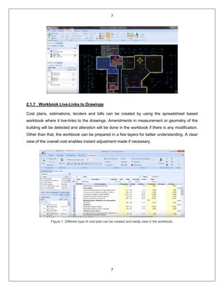 7
7
2.1.7 Workbook Live-Links to Drawings
Cost plans, estimations, tenders and bills can be created by using the spreadsheet based
workbook where it live-links to the drawings. Amendments in measurement or geometry of the
building will be detected and alteration will be done in the workbook if there is any modification.
Other than that, the workbook can be prepared in a few layers for better understanding. A clear
view of the overall cost enables instant adjustment made if necessary.
Figure 1: Different type of cost plan can be created and easily view in the workbook.
 
