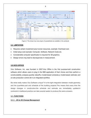 8
8
Figure 2: This shows how many layers of spreadsheet are available in this workbook
2.2 LIMITATION
• Requires certain investment plus human resources, example: Overhead cost.
• Initial setup cost example: Computer, Software, Network Costs etc.
• Considerable computer specification is required for 3D graphics.
• Design errors may lead to discrepancies in measurement.
3.0 VICO OFFICE
Vico Software, Inc. was founded in 2007.Vico Office is the first purpose-built construction
software which allows users to plug in the BIM application of their choice and then perform a
constructability analysia,quantity takeoff,a model-based schedule,a model-based estimate and
on-site production control all in an integrated workflow.
But what really makes Vico Software unique? It is the tight integration between model geometry
and the quantities,cost and schedule of the building projects.This means that every time the
design changes in construction,the schedule and estimate are immediately updated.A
contractor’s traditional practice can take several weeks to produce the same answers.
3.1 FUNCTIONS
3.1.1 2D to 3D Change Management
 