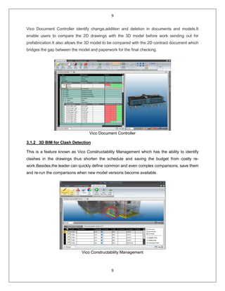 9
9
Vico Document Controller identify change,addition and deletion in documents and models.It
enable users to compare the 2D drawings with the 3D model before work sending out for
prefabrication.It also allows the 3D model to be compared with the 2D contract document which
bridges the gap between the model and paperwork for the final checking.
Vico Document Controller
3.1.2 3D BIM for Clash Detection
This is a feature known as Vico Constructability Management which has the ability to identify
clashes in the drawings thus shorten the schedule and saving the budget from costly re-
work.Besides,the leader can quickly define common and even complex comparisons, save them
and re-run the comparisons when new model versions become available.
Vico Constructability Management
 
