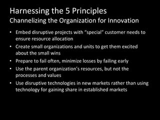 Harnessing the 5 Principles Channelizing the Organization for Innovation Embed disruptive projects with “special” customer needs to ensure resource allocation Create small organizations and units to get them excited about the small wins Prepare to fail often, minimize losses by failing early Use the parent organization’s resources, but not the processes and values Use disruptive technologies in new markets rather than using technology for gaining share in established markets 