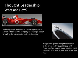 Thought Leadership What and How? Bridgestone gained thought leadership  in the tire industry by pairing up with  Ferrari on F1 -  viewer brand recall jumped  From less than 15% to over 75% in the first  year By taking on Aston Martin in the early years, Enzo  Ferrari established his company as a thought leader  in high performance automotive technology 