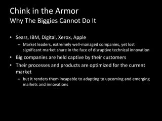 Chink in the Armor Why The Biggies Cannot Do It Sears, IBM, Digital, Xerox, Apple Market leaders, extremely well-managed companies, yet lost significant market share in the face of disruptive technical innovation Big companies are held captive by their customers Their processes and products are optimized for the current market but it renders them incapable to adapting to upcoming and emerging markets and innovations 