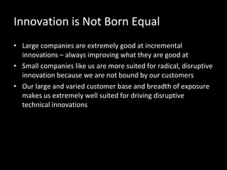 Innovation is Not Born Equal Large companies are extremely good at incremental innovations – always improving what they are good at Small companies like us are more suited for radical, disruptive innovation because we are not bound by our customers Our large and varied customer base and breadth of exposure makes us extremely well suited for driving disruptive technical innovations  